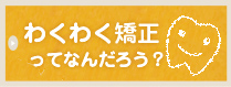 わくわく矯正ってなんだろう？